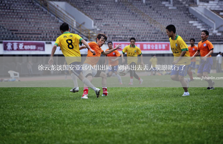 徐云龙谈国安亚冠小组出局：别再出去丢人现眼就行了